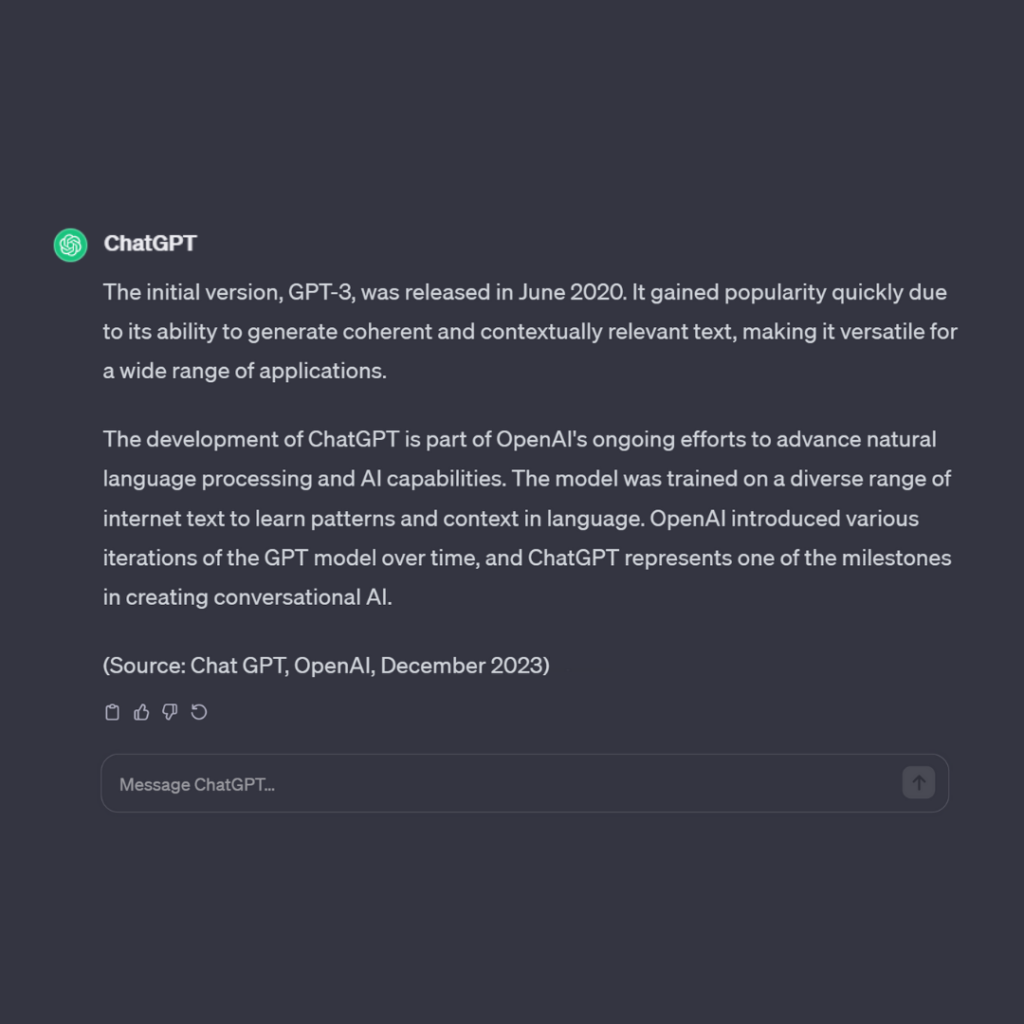 Extra information about ChatGPT:
The initial version was released in June 2020.
The development of CHatGPT is part of OpenAI's ongoing efforts to advance natural language processing and AI capabilities.