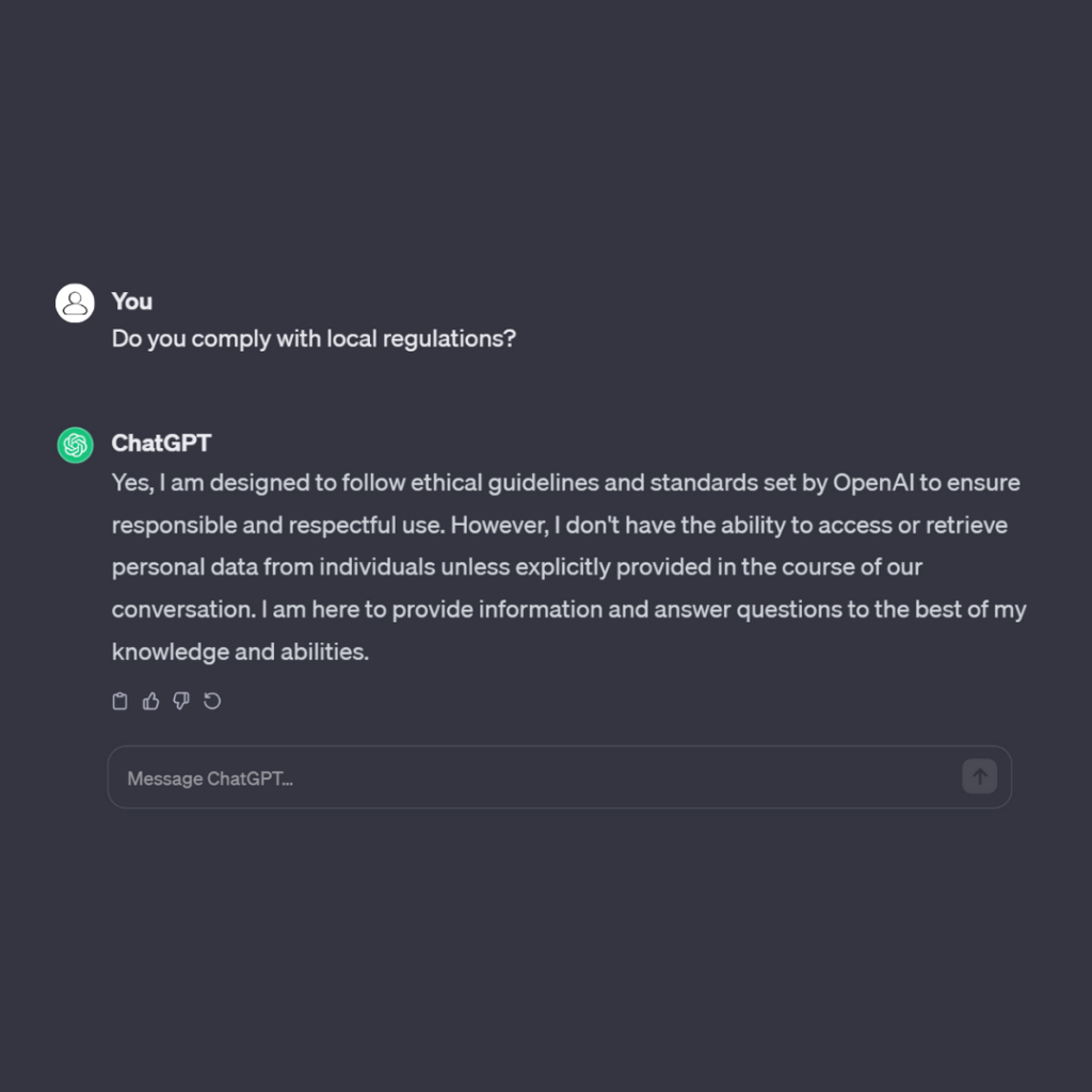 Do you comply with local regulations?
Chat GPT
Yes, I am designed to follow ethical guidelines and standards set by OpenAI to ensure responsible and respectful use.