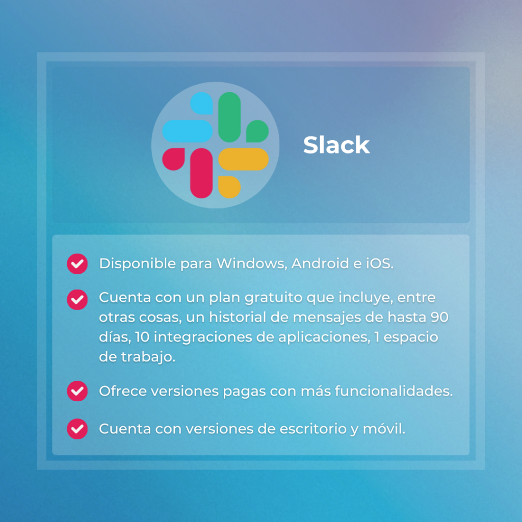 Herramienta digital #2:
Slack
Disponible para Windows, Android e iOS.
Cuenta con un plan gratuito que incluye, entre otras cosas, un historial de mensajes de hasta 90 días, 10 integraciones de aplicaciones, 1 espacio de trabajo.
Ofrece versiones pagas con más funcionalidades.
Cuenta con versiones de escritorio y móvil.