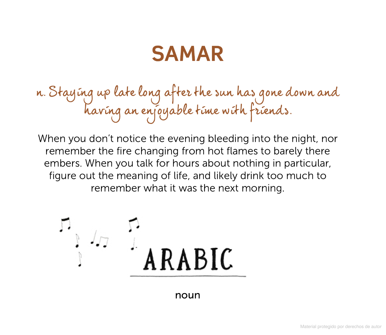 Book #1 sample page: Lost in Translation, by Ella Frances Sanders
SAMAR
n. Staying up late long after the sun has gone down and having an enjoyable time with friends.
When you don't notice the evening bleeding into the night, nor remember the fire changing from hot flames to barely there embers. When you talk for hours about nothing in particular, figure out the meaning of life, and likely drink too much to remember what it was the next morning.
ARABIC