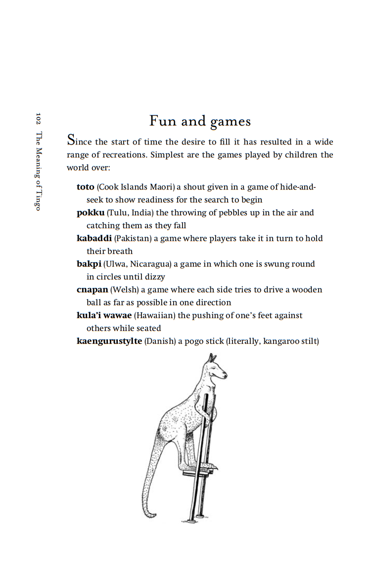 Book #4 page sumple: The Meaning of Tingo and Other Extraordinary Words from around the World, by Adam Jacot de Boinod
Fun and games
Since the start of time the desire to fill it has resulted in a wide range of recreations. Simplest are the games played by children the world over:
-toto (Cook Islands Maori) a shout given in a game of hide-and- seek to show readiness for the search to begin
-pokku (Tulu, India) the throwing of pebbles up in the air and catching them as they fall
-kabaddi (Pakistan) a game where players take it in turn to hold their breath
-bakpi (Ulwa, Nicaragua) a game in which one is swung round in circles until dizzy
-cnapan (Welsh) a game where each side tries to drive a wooden ball as far as possible in one direction.
-kula'i wawae (Hawaiian) the pushing of one's feet against others while seated
-kaengurustylte (Danish) a pogo stick (literally, kangaroo stilt)