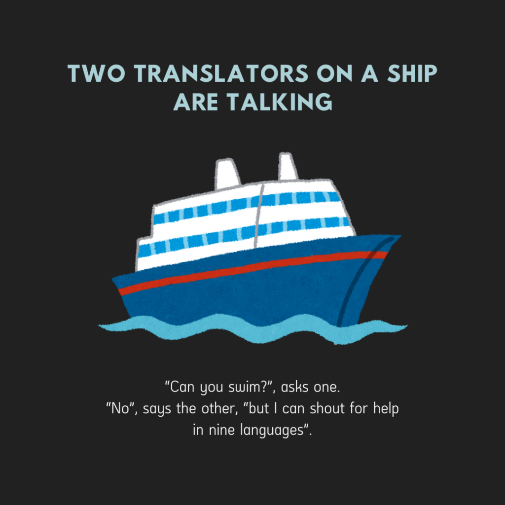 Two translators on a ship are talking.
“Can you swim?”, asks one.
“No”, says the other, “but I can shout for help in nine languages”.